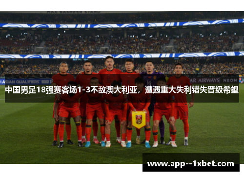 中国男足18强赛客场1-3不敌澳大利亚,遭遇重大失利错失晋级希望 中国男足18强赛客场1-3不敌澳大利亚,遭遇重大失利错失晋级希望