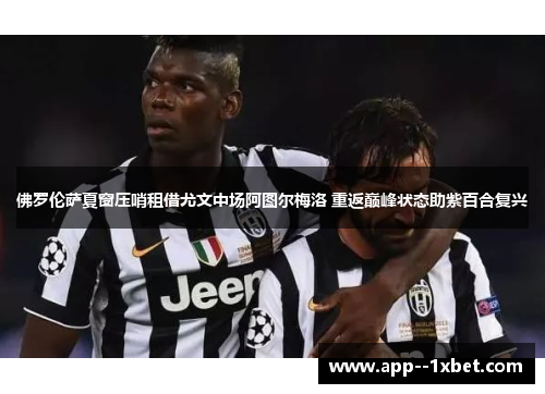 佛罗伦萨夏窗压哨租借尤文中场阿图尔梅洛 重返巅峰状态助紫百合复兴 佛罗伦萨夏窗压哨租借尤文中场阿图尔梅洛 重返巅峰状态助紫百合复兴