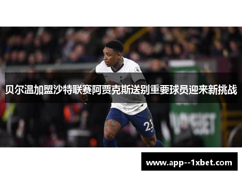 贝尔温加盟沙特联赛阿贾克斯送别重要球员迎来新挑战 贝尔温加盟沙特联赛阿贾克斯送别重要球员迎来新挑战